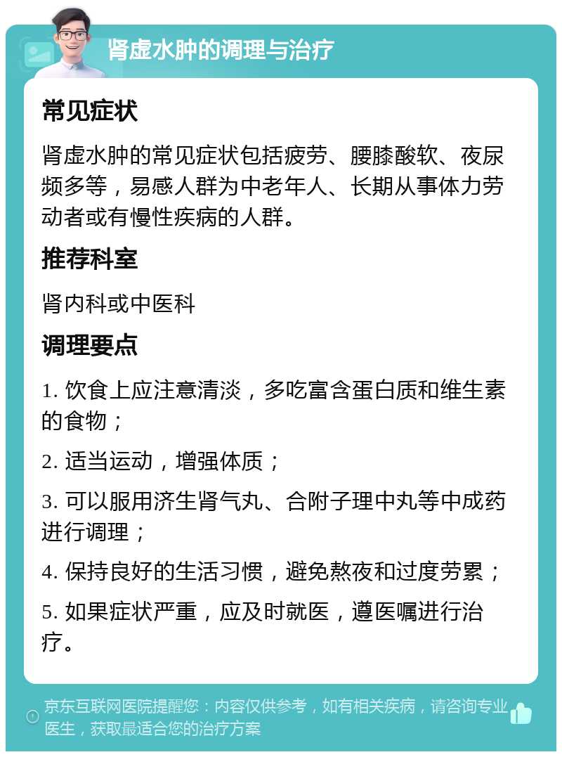 肾虚水肿的调理与治疗 常见症状 肾虚水肿的常见症状包括疲劳、腰膝酸软、夜尿频多等，易感人群为中老年人、长期从事体力劳动者或有慢性疾病的人群。 推荐科室 肾内科或中医科 调理要点 1. 饮食上应注意清淡，多吃富含蛋白质和维生素的食物； 2. 适当运动，增强体质； 3. 可以服用济生肾气丸、合附子理中丸等中成药进行调理； 4. 保持良好的生活习惯，避免熬夜和过度劳累； 5. 如果症状严重，应及时就医，遵医嘱进行治疗。