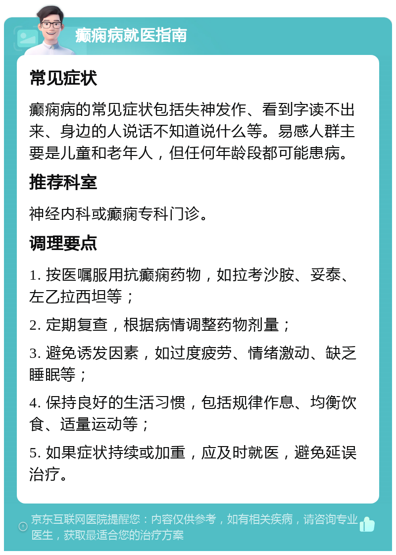 癫痫病就医指南 常见症状 癫痫病的常见症状包括失神发作、看到字读不出来、身边的人说话不知道说什么等。易感人群主要是儿童和老年人，但任何年龄段都可能患病。 推荐科室 神经内科或癫痫专科门诊。 调理要点 1. 按医嘱服用抗癫痫药物，如拉考沙胺、妥泰、左乙拉西坦等； 2. 定期复查，根据病情调整药物剂量； 3. 避免诱发因素，如过度疲劳、情绪激动、缺乏睡眠等； 4. 保持良好的生活习惯，包括规律作息、均衡饮食、适量运动等； 5. 如果症状持续或加重，应及时就医，避免延误治疗。