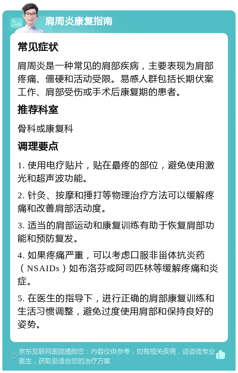 肩周炎康复指南 常见症状 肩周炎是一种常见的肩部疾病，主要表现为肩部疼痛、僵硬和活动受限。易感人群包括长期伏案工作、肩部受伤或手术后康复期的患者。 推荐科室 骨科或康复科 调理要点 1. 使用电疗贴片，贴在最疼的部位，避免使用激光和超声波功能。 2. 针灸、按摩和捶打等物理治疗方法可以缓解疼痛和改善肩部活动度。 3. 适当的肩部运动和康复训练有助于恢复肩部功能和预防复发。 4. 如果疼痛严重，可以考虑口服非甾体抗炎药（NSAIDs）如布洛芬或阿司匹林等缓解疼痛和炎症。 5. 在医生的指导下，进行正确的肩部康复训练和生活习惯调整，避免过度使用肩部和保持良好的姿势。