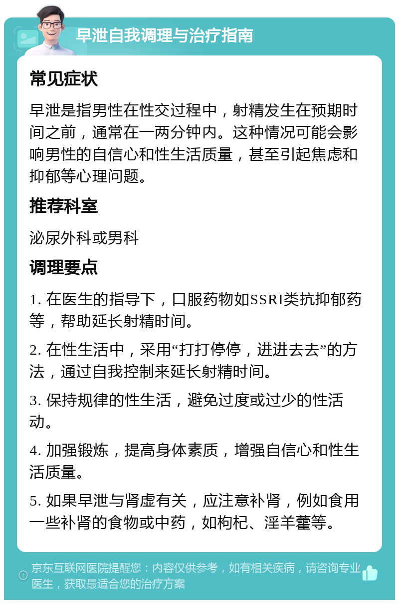 早泄自我调理与治疗指南 常见症状 早泄是指男性在性交过程中，射精发生在预期时间之前，通常在一两分钟内。这种情况可能会影响男性的自信心和性生活质量，甚至引起焦虑和抑郁等心理问题。 推荐科室 泌尿外科或男科 调理要点 1. 在医生的指导下，口服药物如SSRI类抗抑郁药等，帮助延长射精时间。 2. 在性生活中，采用“打打停停，进进去去”的方法，通过自我控制来延长射精时间。 3. 保持规律的性生活，避免过度或过少的性活动。 4. 加强锻炼，提高身体素质，增强自信心和性生活质量。 5. 如果早泄与肾虚有关，应注意补肾，例如食用一些补肾的食物或中药，如枸杞、淫羊藿等。