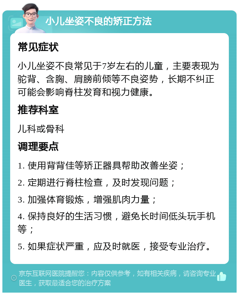 小儿坐姿不良的矫正方法 常见症状 小儿坐姿不良常见于7岁左右的儿童，主要表现为驼背、含胸、肩膀前倾等不良姿势，长期不纠正可能会影响脊柱发育和视力健康。 推荐科室 儿科或骨科 调理要点 1. 使用背背佳等矫正器具帮助改善坐姿； 2. 定期进行脊柱检查，及时发现问题； 3. 加强体育锻炼，增强肌肉力量； 4. 保持良好的生活习惯，避免长时间低头玩手机等； 5. 如果症状严重，应及时就医，接受专业治疗。