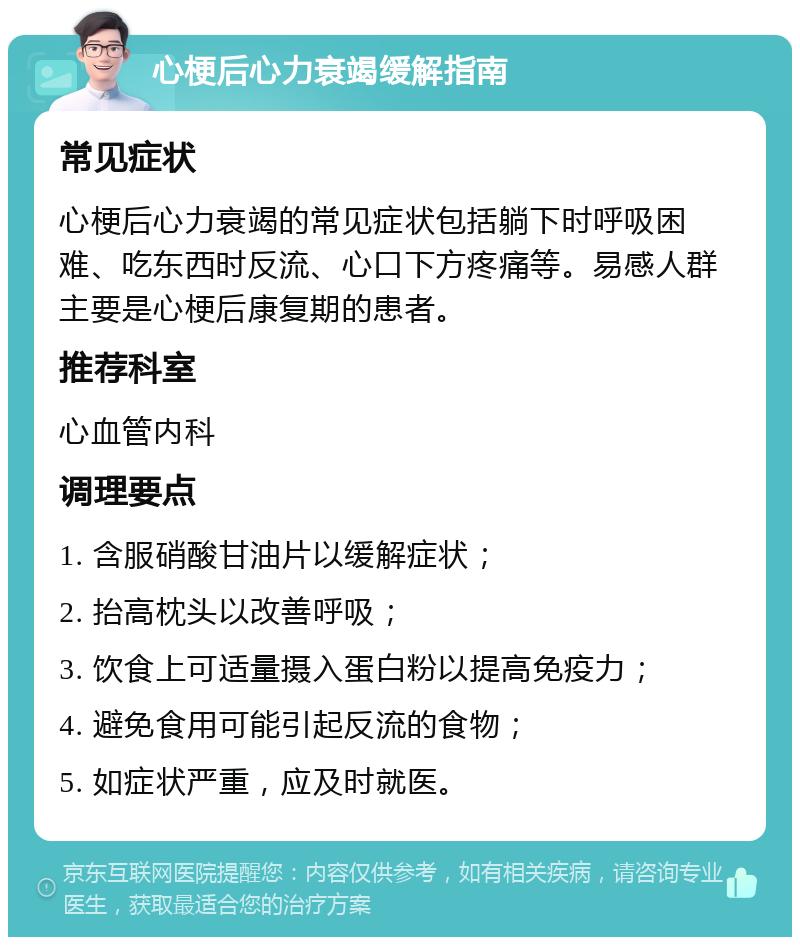 心梗后心力衰竭缓解指南 常见症状 心梗后心力衰竭的常见症状包括躺下时呼吸困难、吃东西时反流、心口下方疼痛等。易感人群主要是心梗后康复期的患者。 推荐科室 心血管内科 调理要点 1. 含服硝酸甘油片以缓解症状； 2. 抬高枕头以改善呼吸； 3. 饮食上可适量摄入蛋白粉以提高免疫力； 4. 避免食用可能引起反流的食物； 5. 如症状严重，应及时就医。