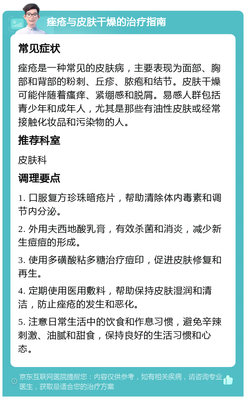 痤疮与皮肤干燥的治疗指南 常见症状 痤疮是一种常见的皮肤病，主要表现为面部、胸部和背部的粉刺、丘疹、脓疱和结节。皮肤干燥可能伴随着瘙痒、紧绷感和脱屑。易感人群包括青少年和成年人，尤其是那些有油性皮肤或经常接触化妆品和污染物的人。 推荐科室 皮肤科 调理要点 1. 口服复方珍珠暗疮片，帮助清除体内毒素和调节内分泌。 2. 外用夫西地酸乳膏，有效杀菌和消炎，减少新生痘痘的形成。 3. 使用多磺酸粘多糖治疗痘印，促进皮肤修复和再生。 4. 定期使用医用敷料，帮助保持皮肤湿润和清洁，防止痤疮的发生和恶化。 5. 注意日常生活中的饮食和作息习惯，避免辛辣刺激、油腻和甜食，保持良好的生活习惯和心态。