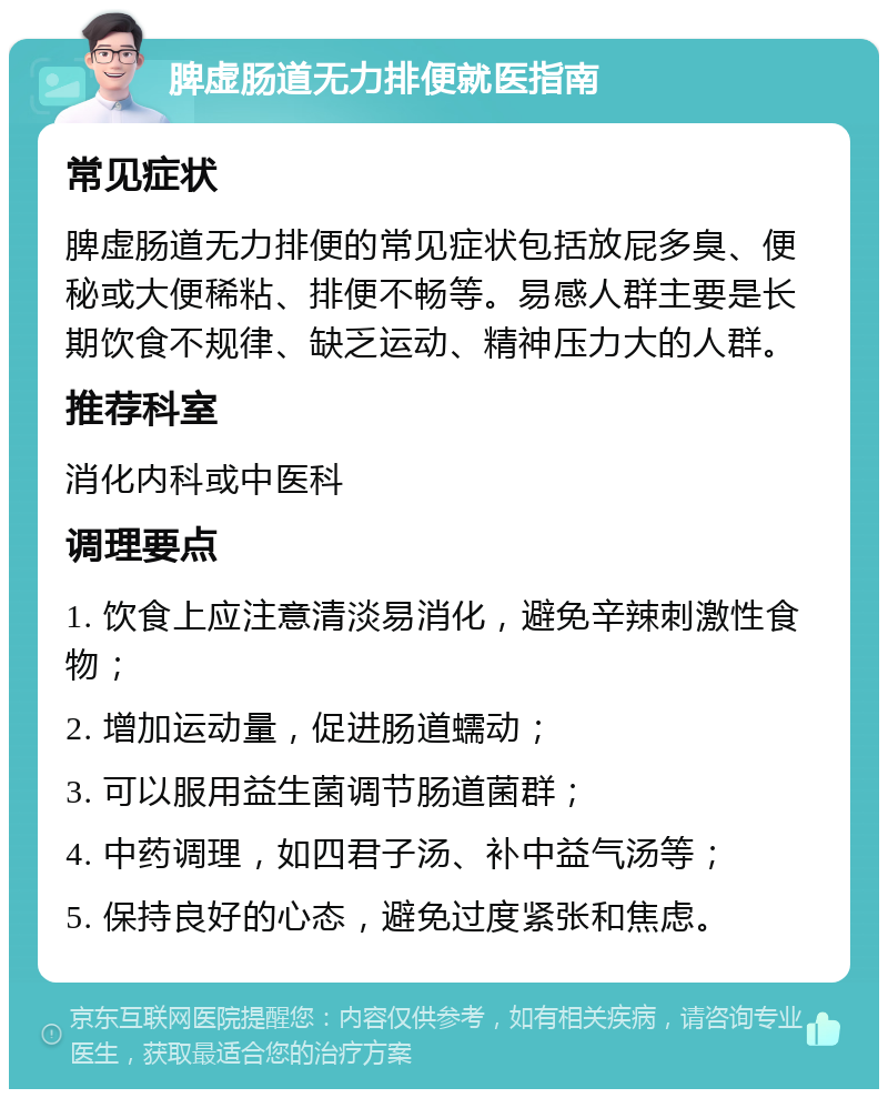 脾虚肠道无力排便就医指南 常见症状 脾虚肠道无力排便的常见症状包括放屁多臭、便秘或大便稀粘、排便不畅等。易感人群主要是长期饮食不规律、缺乏运动、精神压力大的人群。 推荐科室 消化内科或中医科 调理要点 1. 饮食上应注意清淡易消化，避免辛辣刺激性食物； 2. 增加运动量，促进肠道蠕动； 3. 可以服用益生菌调节肠道菌群； 4. 中药调理，如四君子汤、补中益气汤等； 5. 保持良好的心态，避免过度紧张和焦虑。