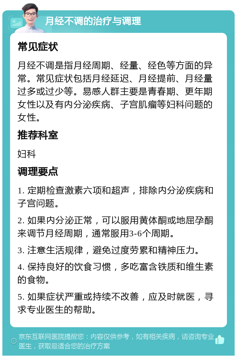 月经不调的治疗与调理 常见症状 月经不调是指月经周期、经量、经色等方面的异常。常见症状包括月经延迟、月经提前、月经量过多或过少等。易感人群主要是青春期、更年期女性以及有内分泌疾病、子宫肌瘤等妇科问题的女性。 推荐科室 妇科 调理要点 1. 定期检查激素六项和超声，排除内分泌疾病和子宫问题。 2. 如果内分泌正常，可以服用黄体酮或地屈孕酮来调节月经周期，通常服用3-6个周期。 3. 注意生活规律，避免过度劳累和精神压力。 4. 保持良好的饮食习惯，多吃富含铁质和维生素的食物。 5. 如果症状严重或持续不改善，应及时就医，寻求专业医生的帮助。