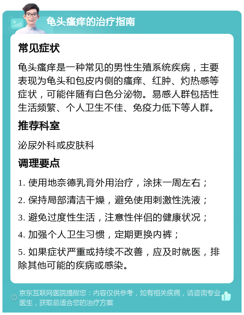 龟头瘙痒的治疗指南 常见症状 龟头瘙痒是一种常见的男性生殖系统疾病，主要表现为龟头和包皮内侧的瘙痒、红肿、灼热感等症状，可能伴随有白色分泌物。易感人群包括性生活频繁、个人卫生不佳、免疫力低下等人群。 推荐科室 泌尿外科或皮肤科 调理要点 1. 使用地奈德乳膏外用治疗，涂抹一周左右； 2. 保持局部清洁干燥，避免使用刺激性洗液； 3. 避免过度性生活，注意性伴侣的健康状况； 4. 加强个人卫生习惯，定期更换内裤； 5. 如果症状严重或持续不改善，应及时就医，排除其他可能的疾病或感染。