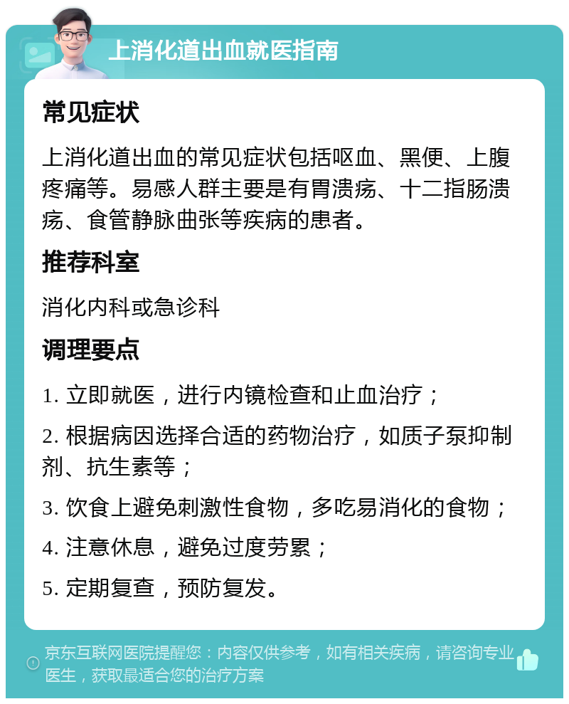 上消化道出血就医指南 常见症状 上消化道出血的常见症状包括呕血、黑便、上腹疼痛等。易感人群主要是有胃溃疡、十二指肠溃疡、食管静脉曲张等疾病的患者。 推荐科室 消化内科或急诊科 调理要点 1. 立即就医，进行内镜检查和止血治疗； 2. 根据病因选择合适的药物治疗，如质子泵抑制剂、抗生素等； 3. 饮食上避免刺激性食物，多吃易消化的食物； 4. 注意休息，避免过度劳累； 5. 定期复查，预防复发。