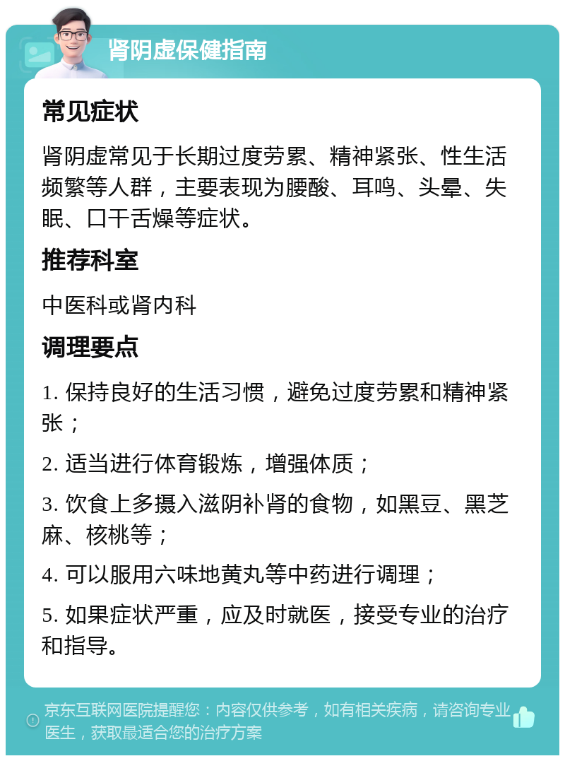 肾阴虚保健指南 常见症状 肾阴虚常见于长期过度劳累、精神紧张、性生活频繁等人群，主要表现为腰酸、耳鸣、头晕、失眠、口干舌燥等症状。 推荐科室 中医科或肾内科 调理要点 1. 保持良好的生活习惯，避免过度劳累和精神紧张； 2. 适当进行体育锻炼，增强体质； 3. 饮食上多摄入滋阴补肾的食物，如黑豆、黑芝麻、核桃等； 4. 可以服用六味地黄丸等中药进行调理； 5. 如果症状严重，应及时就医，接受专业的治疗和指导。