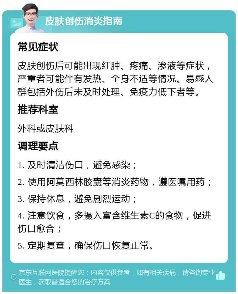 皮肤创伤消炎指南 常见症状 皮肤创伤后可能出现红肿、疼痛、渗液等症状，严重者可能伴有发热、全身不适等情况。易感人群包括外伤后未及时处理、免疫力低下者等。 推荐科室 外科或皮肤科 调理要点 1. 及时清洁伤口，避免感染； 2. 使用阿莫西林胶囊等消炎药物，遵医嘱用药； 3. 保持休息，避免剧烈运动； 4. 注意饮食，多摄入富含维生素C的食物，促进伤口愈合； 5. 定期复查，确保伤口恢复正常。