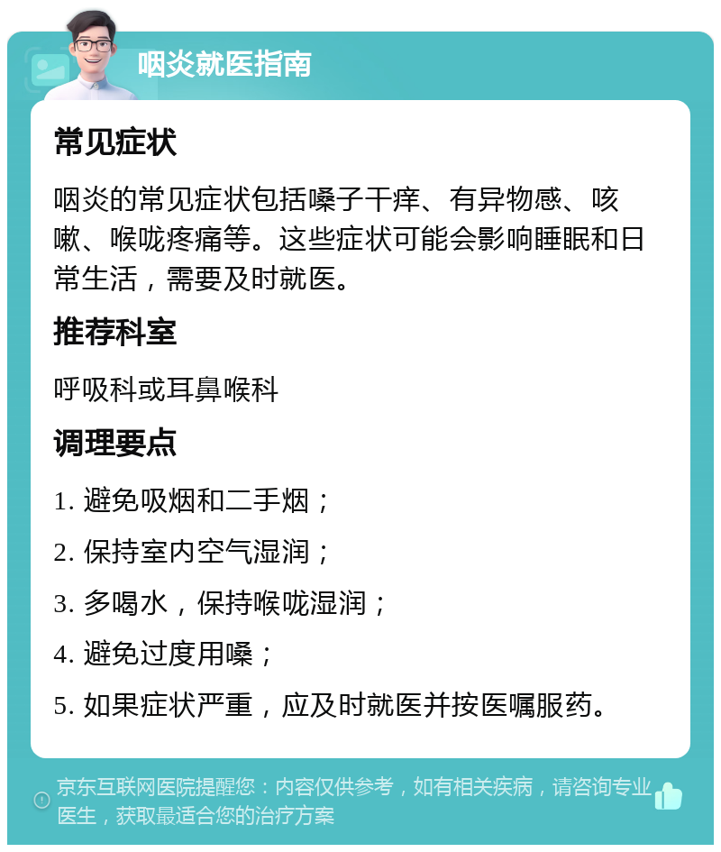 咽炎就医指南 常见症状 咽炎的常见症状包括嗓子干痒、有异物感、咳嗽、喉咙疼痛等。这些症状可能会影响睡眠和日常生活，需要及时就医。 推荐科室 呼吸科或耳鼻喉科 调理要点 1. 避免吸烟和二手烟； 2. 保持室内空气湿润； 3. 多喝水，保持喉咙湿润； 4. 避免过度用嗓； 5. 如果症状严重，应及时就医并按医嘱服药。