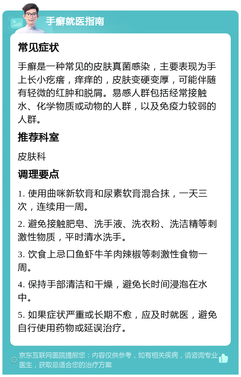 手癣就医指南 常见症状 手癣是一种常见的皮肤真菌感染，主要表现为手上长小疙瘩，痒痒的，皮肤变硬变厚，可能伴随有轻微的红肿和脱屑。易感人群包括经常接触水、化学物质或动物的人群，以及免疫力较弱的人群。 推荐科室 皮肤科 调理要点 1. 使用曲咪新软膏和尿素软膏混合抹，一天三次，连续用一周。 2. 避免接触肥皂、洗手液、洗衣粉、洗洁精等刺激性物质，平时清水洗手。 3. 饮食上忌口鱼虾牛羊肉辣椒等刺激性食物一周。 4. 保持手部清洁和干燥，避免长时间浸泡在水中。 5. 如果症状严重或长期不愈，应及时就医，避免自行使用药物或延误治疗。