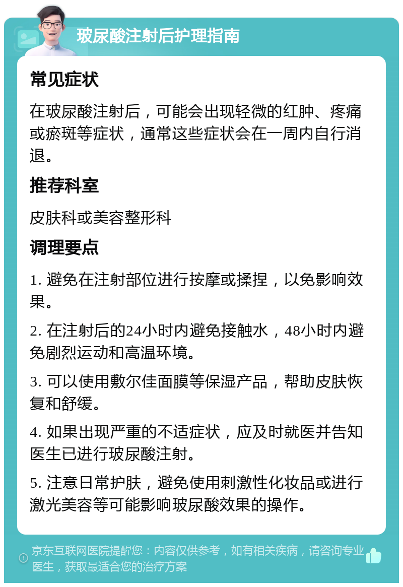 玻尿酸注射后护理指南 常见症状 在玻尿酸注射后，可能会出现轻微的红肿、疼痛或瘀斑等症状，通常这些症状会在一周内自行消退。 推荐科室 皮肤科或美容整形科 调理要点 1. 避免在注射部位进行按摩或揉捏，以免影响效果。 2. 在注射后的24小时内避免接触水，48小时内避免剧烈运动和高温环境。 3. 可以使用敷尔佳面膜等保湿产品，帮助皮肤恢复和舒缓。 4. 如果出现严重的不适症状，应及时就医并告知医生已进行玻尿酸注射。 5. 注意日常护肤，避免使用刺激性化妆品或进行激光美容等可能影响玻尿酸效果的操作。