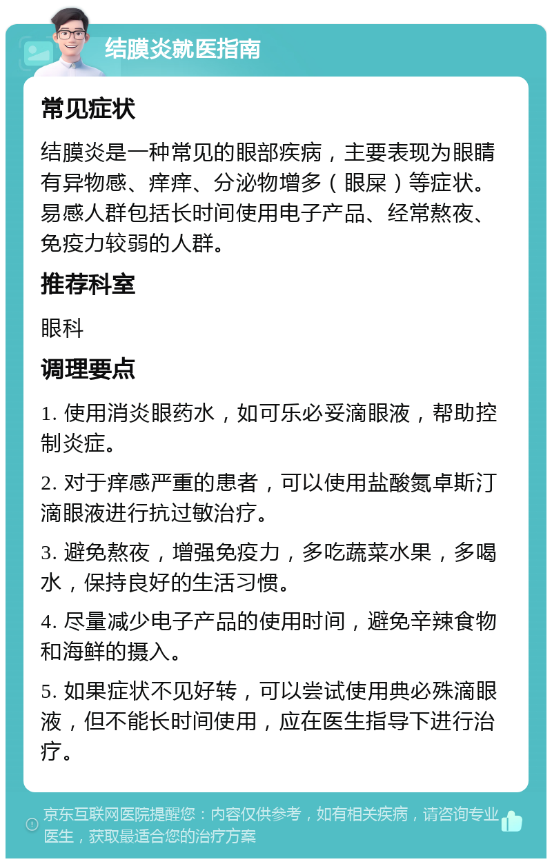 结膜炎就医指南 常见症状 结膜炎是一种常见的眼部疾病，主要表现为眼睛有异物感、痒痒、分泌物增多（眼屎）等症状。易感人群包括长时间使用电子产品、经常熬夜、免疫力较弱的人群。 推荐科室 眼科 调理要点 1. 使用消炎眼药水，如可乐必妥滴眼液，帮助控制炎症。 2. 对于痒感严重的患者，可以使用盐酸氮卓斯汀滴眼液进行抗过敏治疗。 3. 避免熬夜，增强免疫力，多吃蔬菜水果，多喝水，保持良好的生活习惯。 4. 尽量减少电子产品的使用时间，避免辛辣食物和海鲜的摄入。 5. 如果症状不见好转，可以尝试使用典必殊滴眼液，但不能长时间使用，应在医生指导下进行治疗。