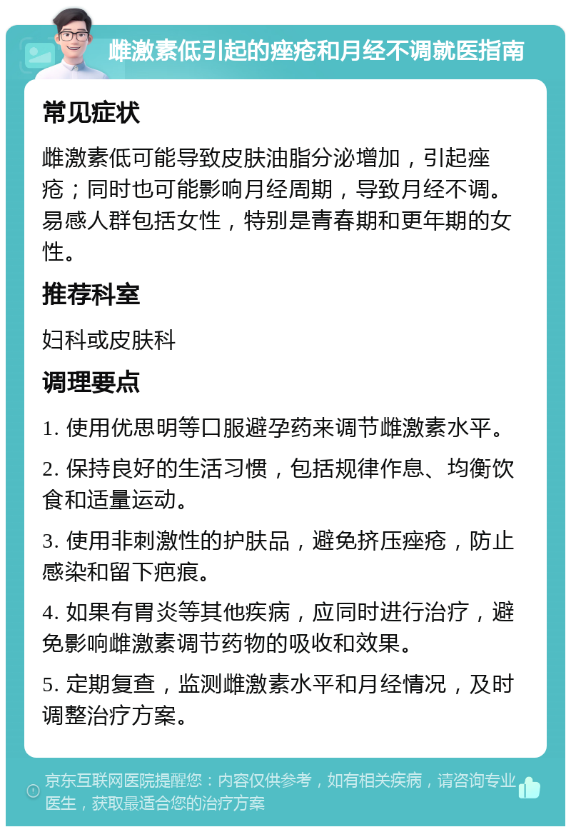 雌激素低引起的痤疮和月经不调就医指南 常见症状 雌激素低可能导致皮肤油脂分泌增加，引起痤疮；同时也可能影响月经周期，导致月经不调。易感人群包括女性，特别是青春期和更年期的女性。 推荐科室 妇科或皮肤科 调理要点 1. 使用优思明等口服避孕药来调节雌激素水平。 2. 保持良好的生活习惯，包括规律作息、均衡饮食和适量运动。 3. 使用非刺激性的护肤品，避免挤压痤疮，防止感染和留下疤痕。 4. 如果有胃炎等其他疾病，应同时进行治疗，避免影响雌激素调节药物的吸收和效果。 5. 定期复查，监测雌激素水平和月经情况，及时调整治疗方案。