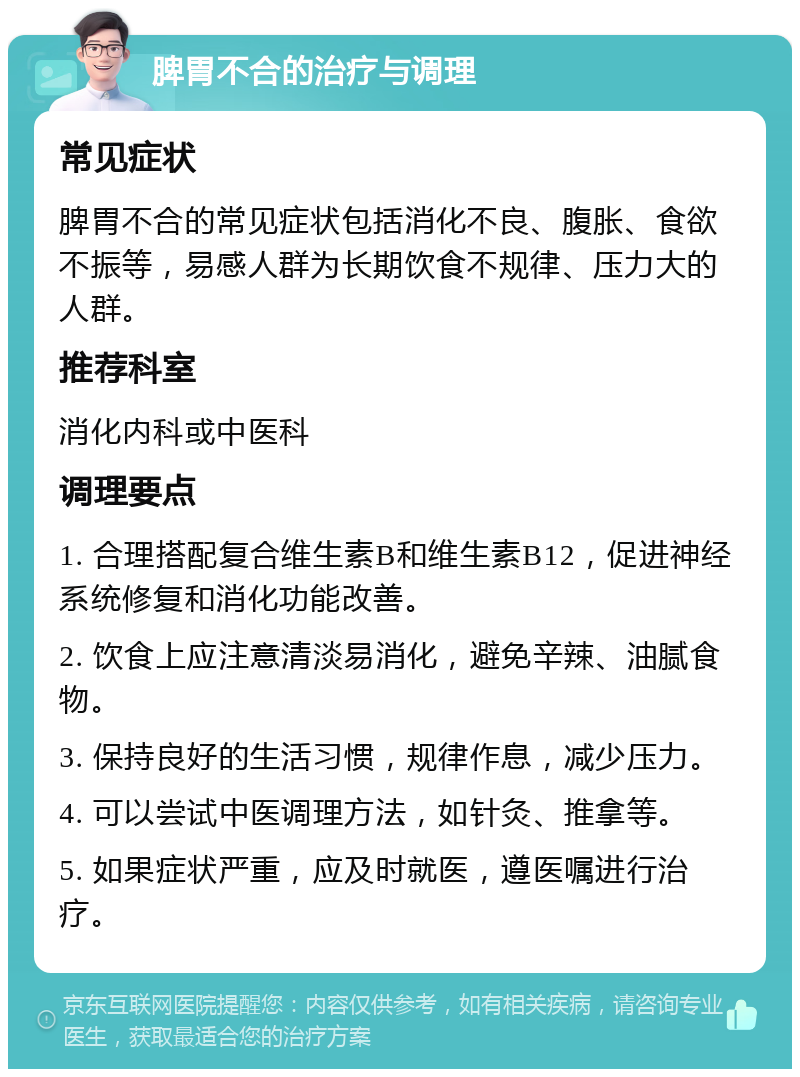 脾胃不合的治疗与调理 常见症状 脾胃不合的常见症状包括消化不良、腹胀、食欲不振等，易感人群为长期饮食不规律、压力大的人群。 推荐科室 消化内科或中医科 调理要点 1. 合理搭配复合维生素B和维生素B12，促进神经系统修复和消化功能改善。 2. 饮食上应注意清淡易消化，避免辛辣、油腻食物。 3. 保持良好的生活习惯，规律作息，减少压力。 4. 可以尝试中医调理方法，如针灸、推拿等。 5. 如果症状严重，应及时就医，遵医嘱进行治疗。