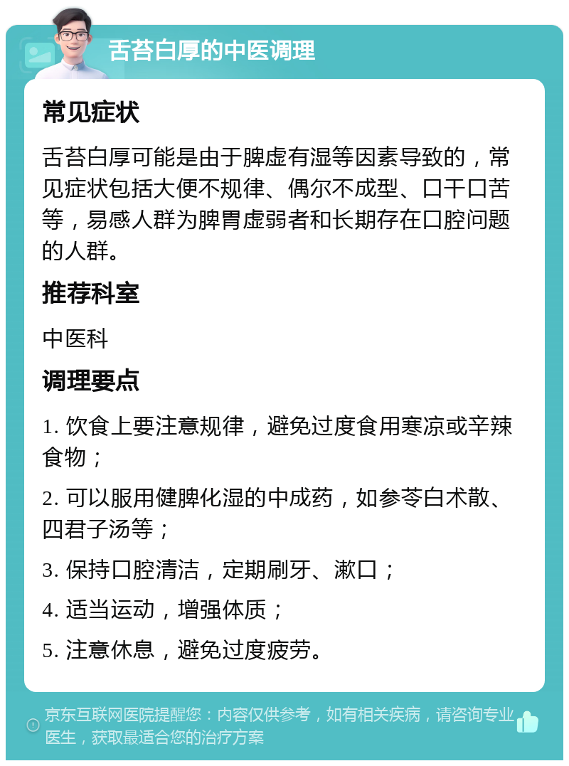 舌苔白厚的中医调理 常见症状 舌苔白厚可能是由于脾虚有湿等因素导致的，常见症状包括大便不规律、偶尔不成型、口干口苦等，易感人群为脾胃虚弱者和长期存在口腔问题的人群。 推荐科室 中医科 调理要点 1. 饮食上要注意规律，避免过度食用寒凉或辛辣食物； 2. 可以服用健脾化湿的中成药，如参苓白术散、四君子汤等； 3. 保持口腔清洁，定期刷牙、漱口； 4. 适当运动，增强体质； 5. 注意休息，避免过度疲劳。