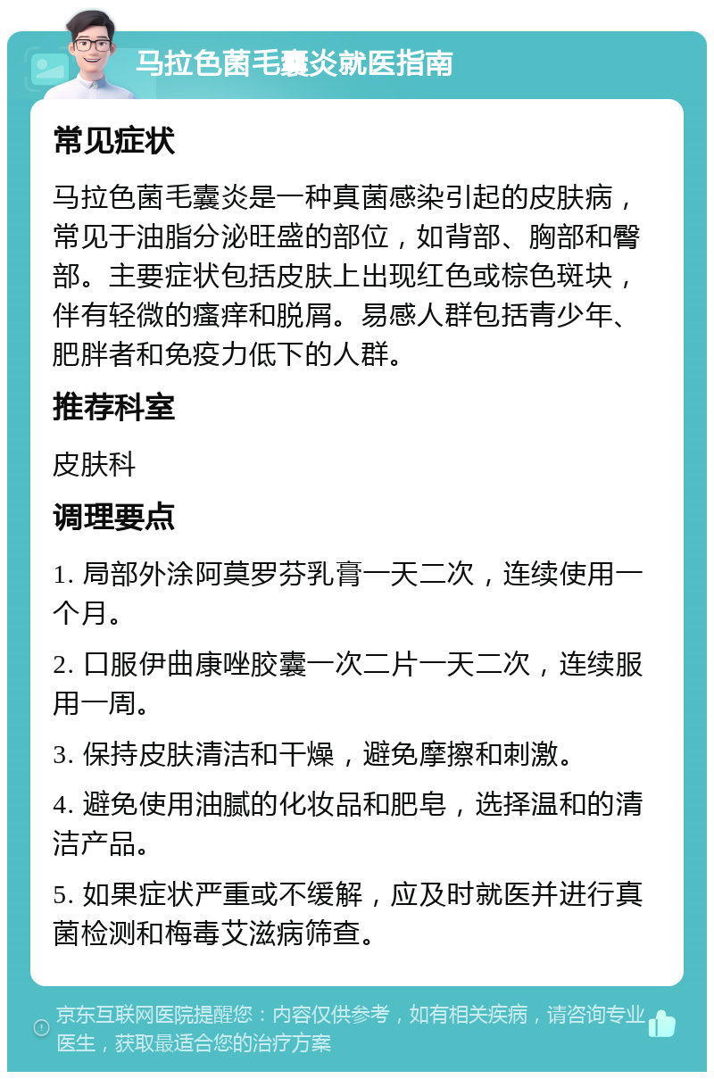 马拉色菌毛囊炎就医指南 常见症状 马拉色菌毛囊炎是一种真菌感染引起的皮肤病，常见于油脂分泌旺盛的部位，如背部、胸部和臀部。主要症状包括皮肤上出现红色或棕色斑块，伴有轻微的瘙痒和脱屑。易感人群包括青少年、肥胖者和免疫力低下的人群。 推荐科室 皮肤科 调理要点 1. 局部外涂阿莫罗芬乳膏一天二次，连续使用一个月。 2. 口服伊曲康唑胶囊一次二片一天二次，连续服用一周。 3. 保持皮肤清洁和干燥，避免摩擦和刺激。 4. 避免使用油腻的化妆品和肥皂，选择温和的清洁产品。 5. 如果症状严重或不缓解，应及时就医并进行真菌检测和梅毒艾滋病筛查。