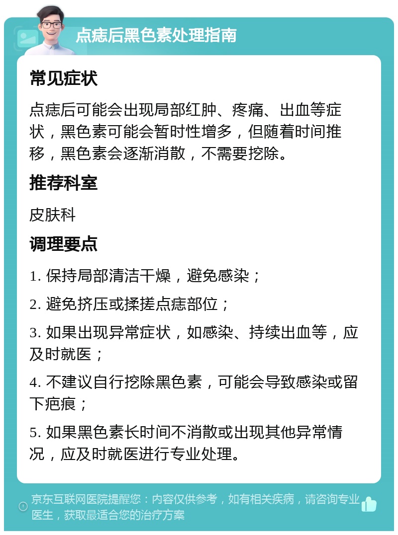 点痣后黑色素处理指南 常见症状 点痣后可能会出现局部红肿、疼痛、出血等症状，黑色素可能会暂时性增多，但随着时间推移，黑色素会逐渐消散，不需要挖除。 推荐科室 皮肤科 调理要点 1. 保持局部清洁干燥，避免感染； 2. 避免挤压或揉搓点痣部位； 3. 如果出现异常症状，如感染、持续出血等，应及时就医； 4. 不建议自行挖除黑色素，可能会导致感染或留下疤痕； 5. 如果黑色素长时间不消散或出现其他异常情况，应及时就医进行专业处理。