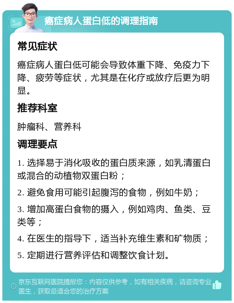 癌症病人蛋白低的调理指南 常见症状 癌症病人蛋白低可能会导致体重下降、免疫力下降、疲劳等症状，尤其是在化疗或放疗后更为明显。 推荐科室 肿瘤科、营养科 调理要点 1. 选择易于消化吸收的蛋白质来源，如乳清蛋白或混合的动植物双蛋白粉； 2. 避免食用可能引起腹泻的食物，例如牛奶； 3. 增加高蛋白食物的摄入，例如鸡肉、鱼类、豆类等； 4. 在医生的指导下，适当补充维生素和矿物质； 5. 定期进行营养评估和调整饮食计划。