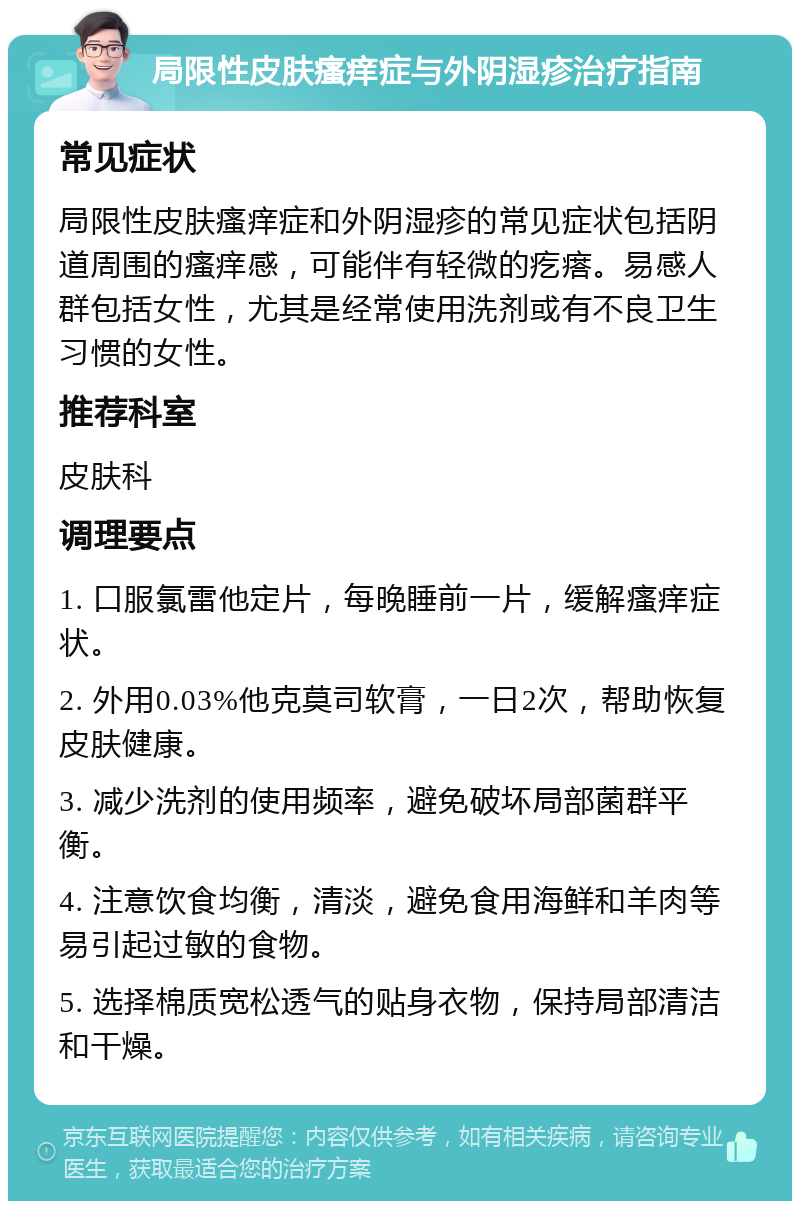 局限性皮肤瘙痒症与外阴湿疹治疗指南 常见症状 局限性皮肤瘙痒症和外阴湿疹的常见症状包括阴道周围的瘙痒感,可能伴有轻微的疙瘩。易感人群包括女性,尤其是经常使用洗剂或有不良卫生习惯的女性。 推荐科室 皮肤科 调理要点 1. 口服氯雷他定片,每晚睡前一片,缓解瘙痒症状。 2. 外用0.03%他克莫司软膏,一日2次,帮助恢复皮肤健康。 3. 减少洗剂的使用频率,避免破坏局部菌群平衡。 4. 注意饮食均衡,清淡,避免食用海鲜和羊肉等易引起过敏的食物。 5. 选择棉质宽松透气的贴身衣物,保持局部清洁和干燥。
