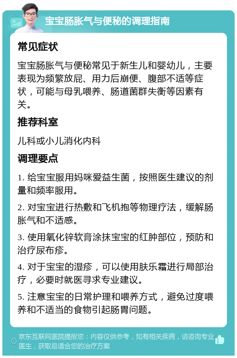 宝宝肠胀气与便秘的调理指南 常见症状 宝宝肠胀气与便秘常见于新生儿和婴幼儿，主要表现为频繁放屁、用力后崩便、腹部不适等症状，可能与母乳喂养、肠道菌群失衡等因素有关。 推荐科室 儿科或小儿消化内科 调理要点 1. 给宝宝服用妈咪爱益生菌，按照医生建议的剂量和频率服用。 2. 对宝宝进行热敷和飞机抱等物理疗法，缓解肠胀气和不适感。 3. 使用氧化锌软膏涂抹宝宝的红肿部位，预防和治疗尿布疹。 4. 对于宝宝的湿疹，可以使用肤乐霜进行局部治疗，必要时就医寻求专业建议。 5. 注意宝宝的日常护理和喂养方式，避免过度喂养和不适当的食物引起肠胃问题。