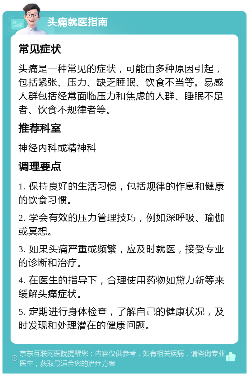 头痛就医指南 常见症状 头痛是一种常见的症状，可能由多种原因引起，包括紧张、压力、缺乏睡眠、饮食不当等。易感人群包括经常面临压力和焦虑的人群、睡眠不足者、饮食不规律者等。 推荐科室 神经内科或精神科 调理要点 1. 保持良好的生活习惯，包括规律的作息和健康的饮食习惯。 2. 学会有效的压力管理技巧，例如深呼吸、瑜伽或冥想。 3. 如果头痛严重或频繁，应及时就医，接受专业的诊断和治疗。 4. 在医生的指导下，合理使用药物如黛力新等来缓解头痛症状。 5. 定期进行身体检查，了解自己的健康状况，及时发现和处理潜在的健康问题。