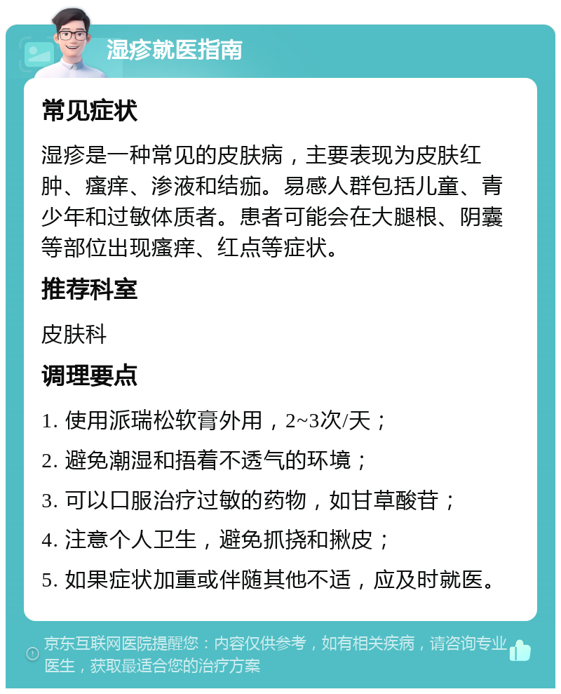 湿疹就医指南 常见症状 湿疹是一种常见的皮肤病，主要表现为皮肤红肿、瘙痒、渗液和结痂。易感人群包括儿童、青少年和过敏体质者。患者可能会在大腿根、阴囊等部位出现瘙痒、红点等症状。 推荐科室 皮肤科 调理要点 1. 使用派瑞松软膏外用，2~3次/天； 2. 避免潮湿和捂着不透气的环境； 3. 可以口服治疗过敏的药物，如甘草酸苷； 4. 注意个人卫生，避免抓挠和揪皮； 5. 如果症状加重或伴随其他不适，应及时就医。