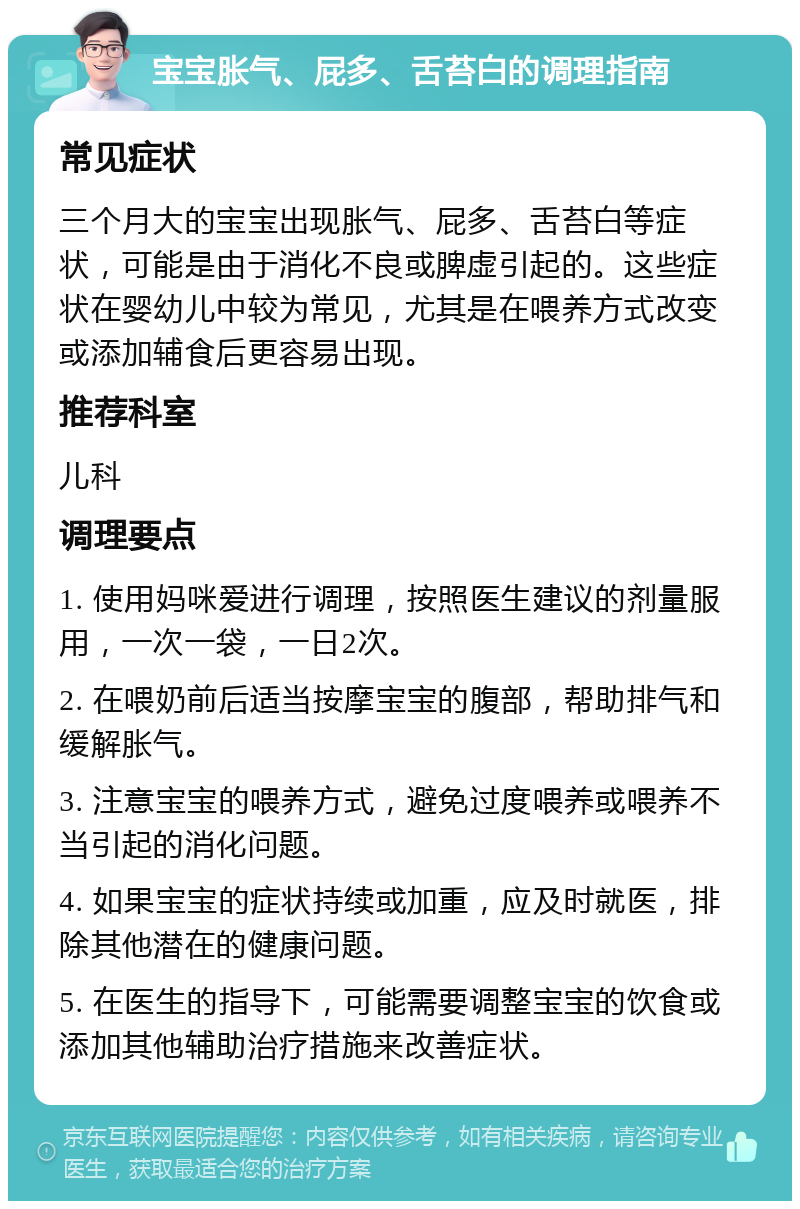 宝宝胀气、屁多、舌苔白的调理指南 常见症状 三个月大的宝宝出现胀气、屁多、舌苔白等症状，可能是由于消化不良或脾虚引起的。这些症状在婴幼儿中较为常见，尤其是在喂养方式改变或添加辅食后更容易出现。 推荐科室 儿科 调理要点 1. 使用妈咪爱进行调理，按照医生建议的剂量服用，一次一袋，一日2次。 2. 在喂奶前后适当按摩宝宝的腹部，帮助排气和缓解胀气。 3. 注意宝宝的喂养方式，避免过度喂养或喂养不当引起的消化问题。 4. 如果宝宝的症状持续或加重，应及时就医，排除其他潜在的健康问题。 5. 在医生的指导下，可能需要调整宝宝的饮食或添加其他辅助治疗措施来改善症状。