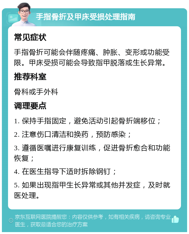 手指骨折及甲床受损处理指南 常见症状 手指骨折可能会伴随疼痛、肿胀、变形或功能受限。甲床受损可能会导致指甲脱落或生长异常。 推荐科室 骨科或手外科 调理要点 1. 保持手指固定，避免活动引起骨折端移位； 2. 注意伤口清洁和换药，预防感染； 3. 遵循医嘱进行康复训练，促进骨折愈合和功能恢复； 4. 在医生指导下适时拆除钢钉； 5. 如果出现指甲生长异常或其他并发症，及时就医处理。