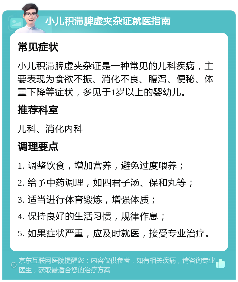 小儿积滞脾虚夹杂证就医指南 常见症状 小儿积滞脾虚夹杂证是一种常见的儿科疾病，主要表现为食欲不振、消化不良、腹泻、便秘、体重下降等症状，多见于1岁以上的婴幼儿。 推荐科室 儿科、消化内科 调理要点 1. 调整饮食，增加营养，避免过度喂养； 2. 给予中药调理，如四君子汤、保和丸等； 3. 适当进行体育锻炼，增强体质； 4. 保持良好的生活习惯，规律作息； 5. 如果症状严重，应及时就医，接受专业治疗。