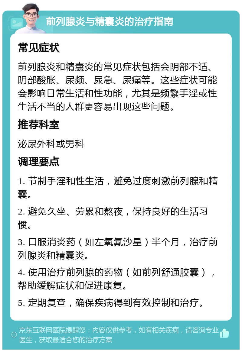 前列腺炎与精囊炎的治疗指南 常见症状 前列腺炎和精囊炎的常见症状包括会阴部不适、阴部酸胀、尿频、尿急、尿痛等。这些症状可能会影响日常生活和性功能，尤其是频繁手淫或性生活不当的人群更容易出现这些问题。 推荐科室 泌尿外科或男科 调理要点 1. 节制手淫和性生活，避免过度刺激前列腺和精囊。 2. 避免久坐、劳累和熬夜，保持良好的生活习惯。 3. 口服消炎药（如左氧氟沙星）半个月，治疗前列腺炎和精囊炎。 4. 使用治疗前列腺的药物（如前列舒通胶囊），帮助缓解症状和促进康复。 5. 定期复查，确保疾病得到有效控制和治疗。