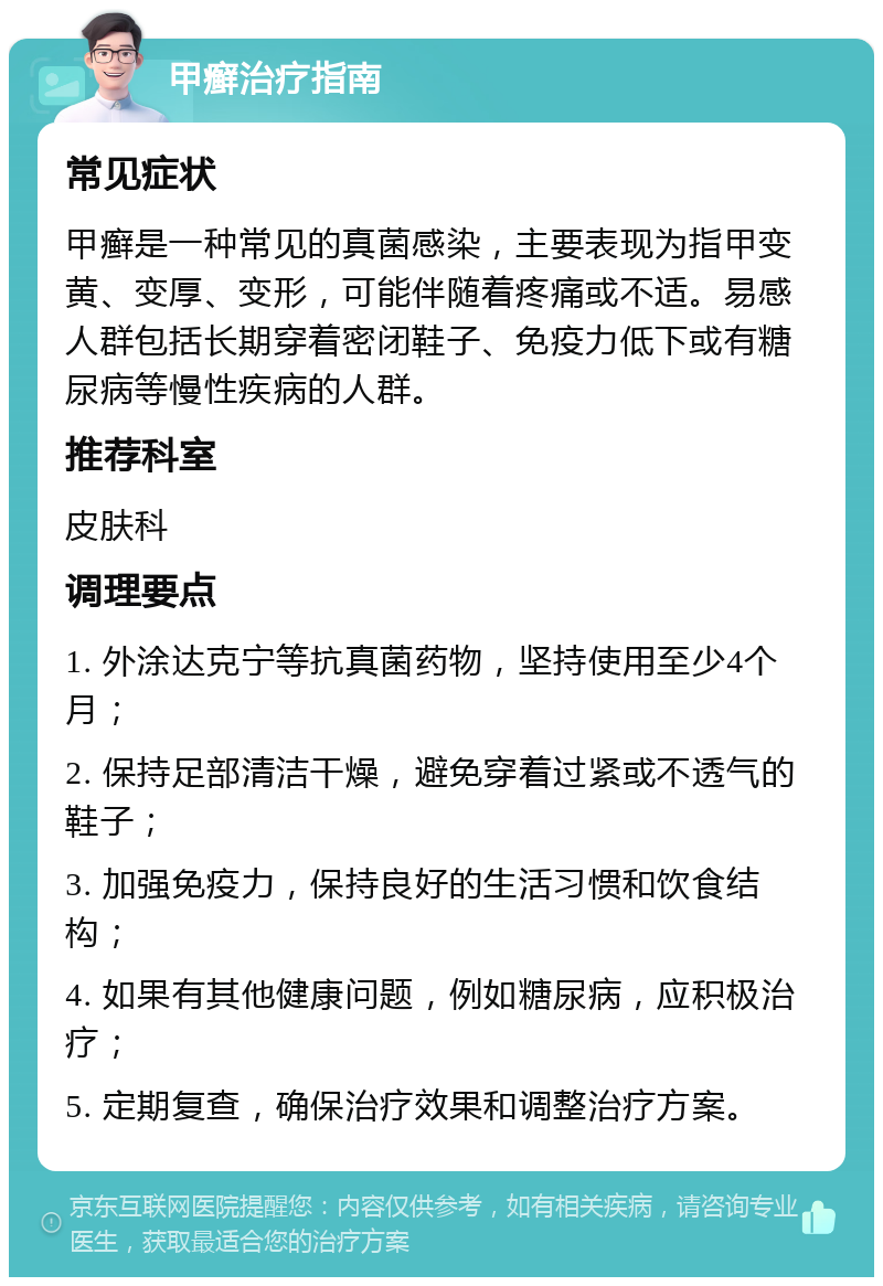 甲癣治疗指南 常见症状 甲癣是一种常见的真菌感染，主要表现为指甲变黄、变厚、变形，可能伴随着疼痛或不适。易感人群包括长期穿着密闭鞋子、免疫力低下或有糖尿病等慢性疾病的人群。 推荐科室 皮肤科 调理要点 1. 外涂达克宁等抗真菌药物，坚持使用至少4个月； 2. 保持足部清洁干燥，避免穿着过紧或不透气的鞋子； 3. 加强免疫力，保持良好的生活习惯和饮食结构； 4. 如果有其他健康问题，例如糖尿病，应积极治疗； 5. 定期复查，确保治疗效果和调整治疗方案。