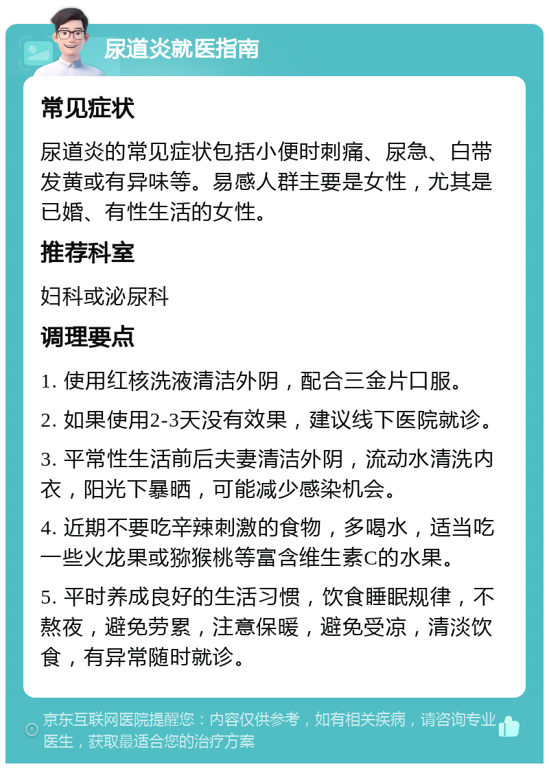 尿道炎就医指南 常见症状 尿道炎的常见症状包括小便时刺痛、尿急、白带发黄或有异味等。易感人群主要是女性，尤其是已婚、有性生活的女性。 推荐科室 妇科或泌尿科 调理要点 1. 使用红核洗液清洁外阴，配合三金片口服。 2. 如果使用2-3天没有效果，建议线下医院就诊。 3. 平常性生活前后夫妻清洁外阴，流动水清洗内衣，阳光下暴晒，可能减少感染机会。 4. 近期不要吃辛辣刺激的食物，多喝水，适当吃一些火龙果或猕猴桃等富含维生素C的水果。 5. 平时养成良好的生活习惯，饮食睡眠规律，不熬夜，避免劳累，注意保暖，避免受凉，清淡饮食，有异常随时就诊。