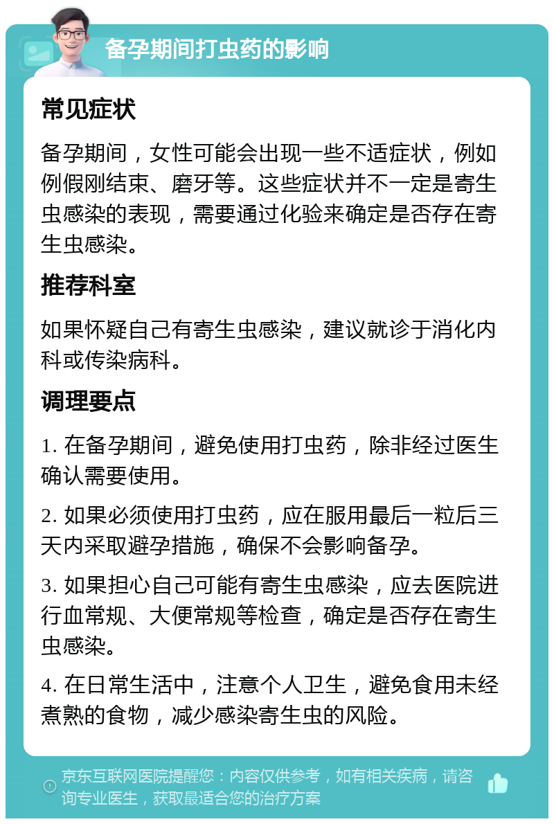 备孕期间打虫药的影响 常见症状 备孕期间，女性可能会出现一些不适症状，例如例假刚结束、磨牙等。这些症状并不一定是寄生虫感染的表现，需要通过化验来确定是否存在寄生虫感染。 推荐科室 如果怀疑自己有寄生虫感染，建议就诊于消化内科或传染病科。 调理要点 1. 在备孕期间，避免使用打虫药，除非经过医生确认需要使用。 2. 如果必须使用打虫药，应在服用最后一粒后三天内采取避孕措施，确保不会影响备孕。 3. 如果担心自己可能有寄生虫感染，应去医院进行血常规、大便常规等检查，确定是否存在寄生虫感染。 4. 在日常生活中，注意个人卫生，避免食用未经煮熟的食物，减少感染寄生虫的风险。