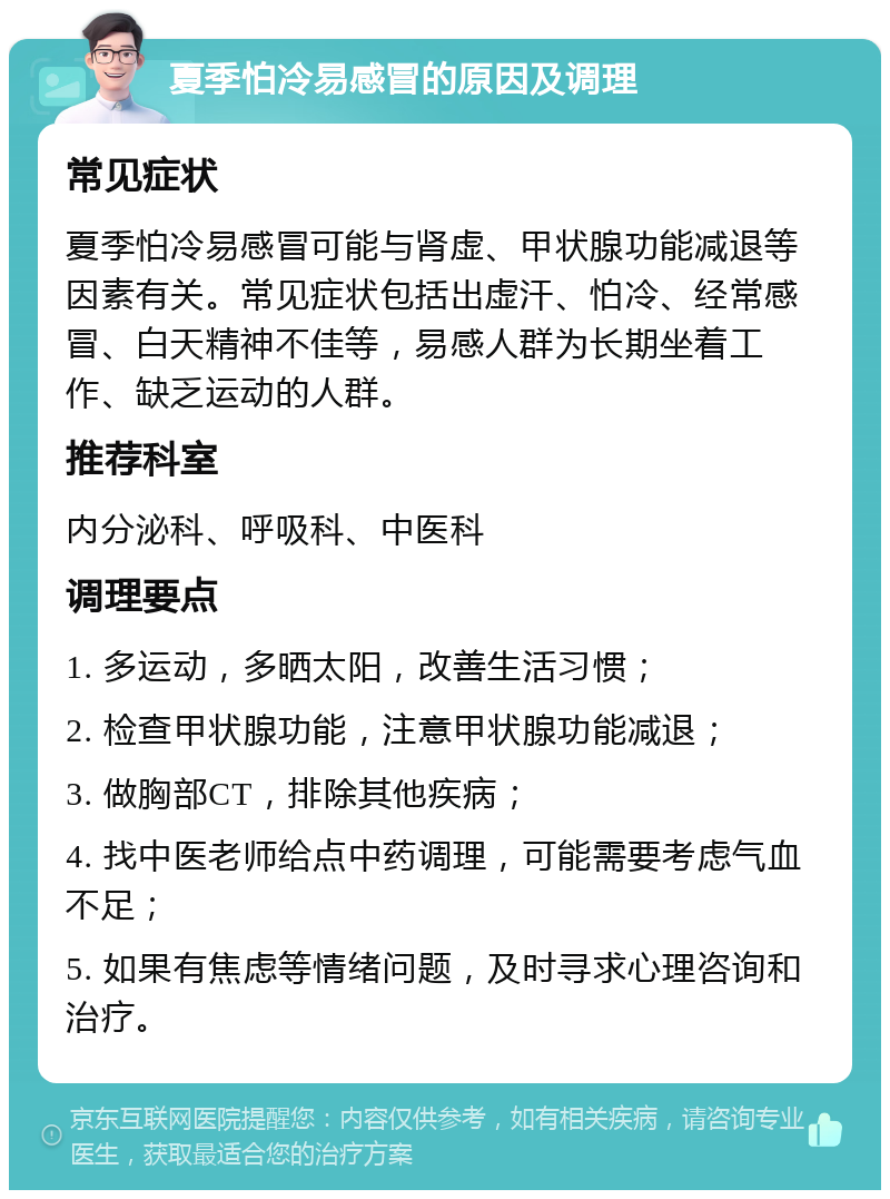 夏季怕冷易感冒的原因及调理 常见症状 夏季怕冷易感冒可能与肾虚、甲状腺功能减退等因素有关。常见症状包括出虚汗、怕冷、经常感冒、白天精神不佳等，易感人群为长期坐着工作、缺乏运动的人群。 推荐科室 内分泌科、呼吸科、中医科 调理要点 1. 多运动，多晒太阳，改善生活习惯； 2. 检查甲状腺功能，注意甲状腺功能减退； 3. 做胸部CT，排除其他疾病； 4. 找中医老师给点中药调理，可能需要考虑气血不足； 5. 如果有焦虑等情绪问题，及时寻求心理咨询和治疗。