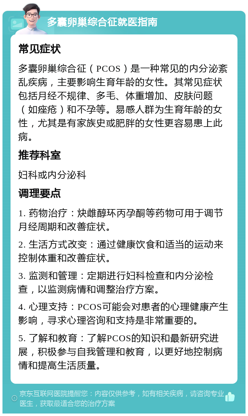 多囊卵巢综合征就医指南 常见症状 多囊卵巢综合征（PCOS）是一种常见的内分泌紊乱疾病，主要影响生育年龄的女性。其常见症状包括月经不规律、多毛、体重增加、皮肤问题（如痤疮）和不孕等。易感人群为生育年龄的女性，尤其是有家族史或肥胖的女性更容易患上此病。 推荐科室 妇科或内分泌科 调理要点 1. 药物治疗：炔雌醇环丙孕酮等药物可用于调节月经周期和改善症状。 2. 生活方式改变：通过健康饮食和适当的运动来控制体重和改善症状。 3. 监测和管理：定期进行妇科检查和内分泌检查，以监测病情和调整治疗方案。 4. 心理支持：PCOS可能会对患者的心理健康产生影响，寻求心理咨询和支持是非常重要的。 5. 了解和教育：了解PCOS的知识和最新研究进展，积极参与自我管理和教育，以更好地控制病情和提高生活质量。