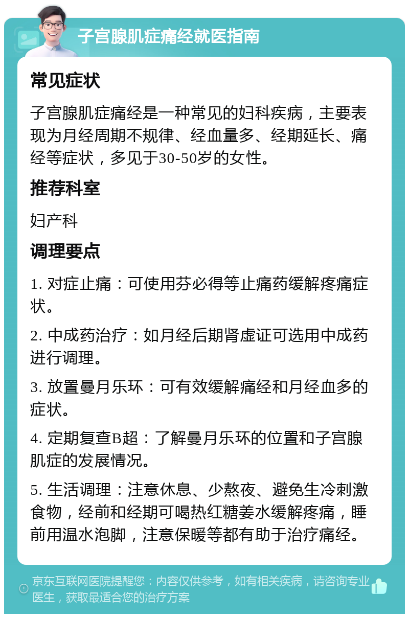 子宫腺肌症痛经就医指南 常见症状 子宫腺肌症痛经是一种常见的妇科疾病，主要表现为月经周期不规律、经血量多、经期延长、痛经等症状，多见于30-50岁的女性。 推荐科室 妇产科 调理要点 1. 对症止痛：可使用芬必得等止痛药缓解疼痛症状。 2. 中成药治疗：如月经后期肾虚证可选用中成药进行调理。 3. 放置曼月乐环：可有效缓解痛经和月经血多的症状。 4. 定期复查B超：了解曼月乐环的位置和子宫腺肌症的发展情况。 5. 生活调理：注意休息、少熬夜、避免生冷刺激食物，经前和经期可喝热红糖姜水缓解疼痛，睡前用温水泡脚，注意保暖等都有助于治疗痛经。