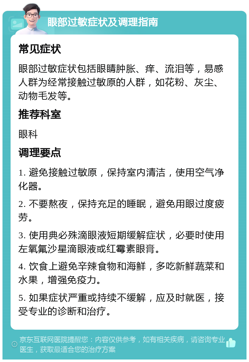 眼部过敏症状及调理指南 常见症状 眼部过敏症状包括眼睛肿胀、痒、流泪等，易感人群为经常接触过敏原的人群，如花粉、灰尘、动物毛发等。 推荐科室 眼科 调理要点 1. 避免接触过敏原，保持室内清洁，使用空气净化器。 2. 不要熬夜，保持充足的睡眠，避免用眼过度疲劳。 3. 使用典必殊滴眼液短期缓解症状，必要时使用左氧氟沙星滴眼液或红霉素眼膏。 4. 饮食上避免辛辣食物和海鲜，多吃新鲜蔬菜和水果，增强免疫力。 5. 如果症状严重或持续不缓解，应及时就医，接受专业的诊断和治疗。