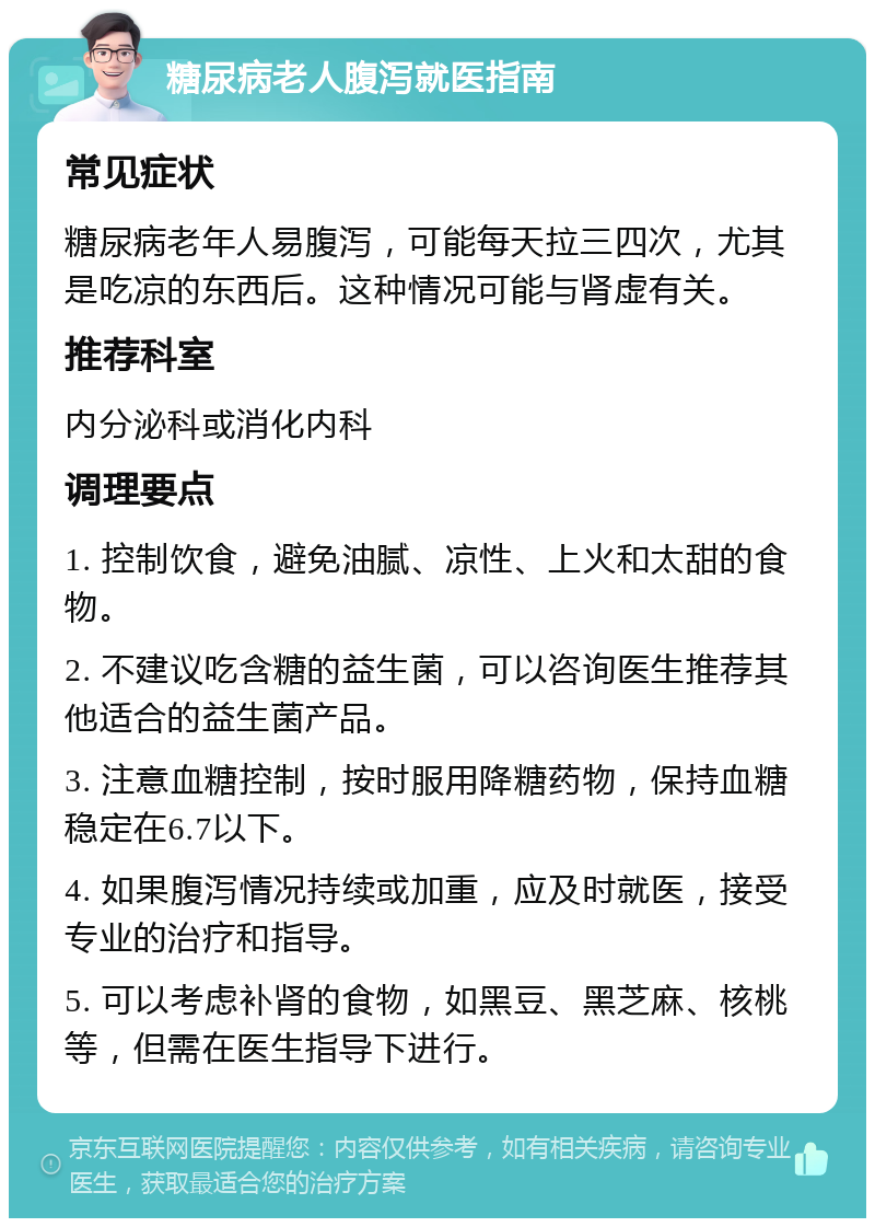 糖尿病老人腹泻就医指南 常见症状 糖尿病老年人易腹泻，可能每天拉三四次，尤其是吃凉的东西后。这种情况可能与肾虚有关。 推荐科室 内分泌科或消化内科 调理要点 1. 控制饮食，避免油腻、凉性、上火和太甜的食物。 2. 不建议吃含糖的益生菌，可以咨询医生推荐其他适合的益生菌产品。 3. 注意血糖控制，按时服用降糖药物，保持血糖稳定在6.7以下。 4. 如果腹泻情况持续或加重，应及时就医，接受专业的治疗和指导。 5. 可以考虑补肾的食物，如黑豆、黑芝麻、核桃等，但需在医生指导下进行。