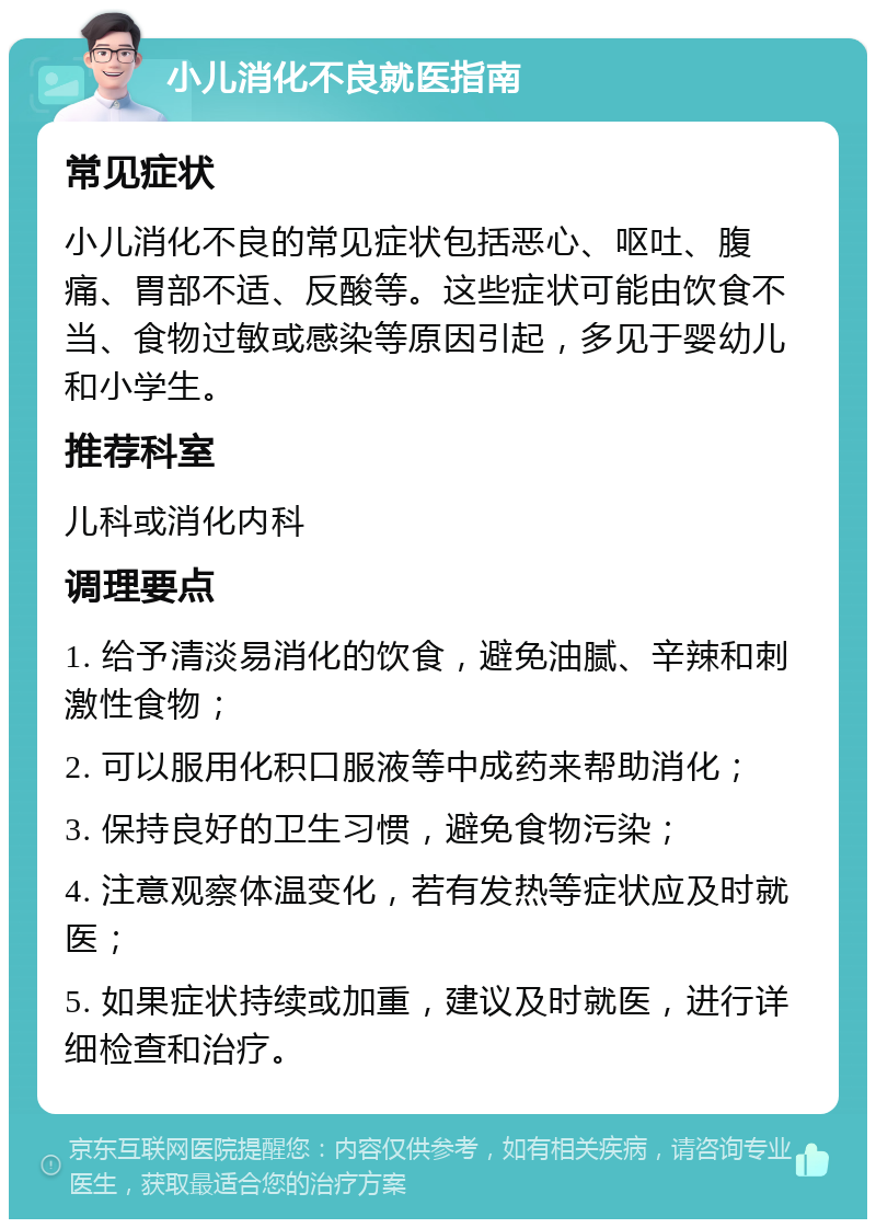 小儿消化不良就医指南 常见症状 小儿消化不良的常见症状包括恶心、呕吐、腹痛、胃部不适、反酸等。这些症状可能由饮食不当、食物过敏或感染等原因引起，多见于婴幼儿和小学生。 推荐科室 儿科或消化内科 调理要点 1. 给予清淡易消化的饮食，避免油腻、辛辣和刺激性食物； 2. 可以服用化积口服液等中成药来帮助消化； 3. 保持良好的卫生习惯，避免食物污染； 4. 注意观察体温变化，若有发热等症状应及时就医； 5. 如果症状持续或加重，建议及时就医，进行详细检查和治疗。