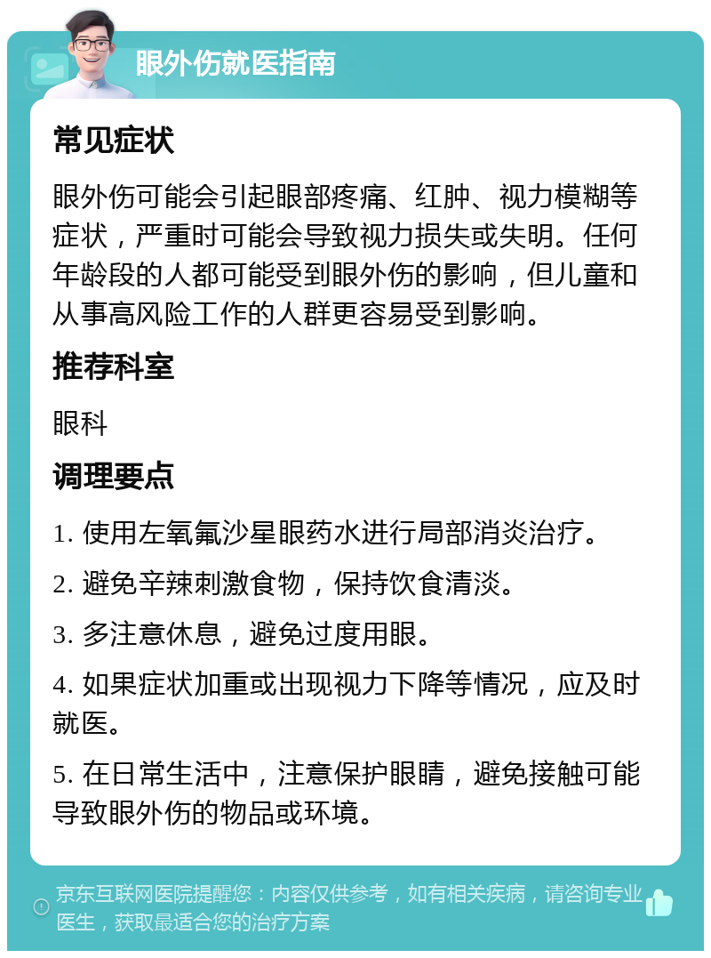 眼外伤就医指南 常见症状 眼外伤可能会引起眼部疼痛、红肿、视力模糊等症状，严重时可能会导致视力损失或失明。任何年龄段的人都可能受到眼外伤的影响，但儿童和从事高风险工作的人群更容易受到影响。 推荐科室 眼科 调理要点 1. 使用左氧氟沙星眼药水进行局部消炎治疗。 2. 避免辛辣刺激食物，保持饮食清淡。 3. 多注意休息，避免过度用眼。 4. 如果症状加重或出现视力下降等情况，应及时就医。 5. 在日常生活中，注意保护眼睛，避免接触可能导致眼外伤的物品或环境。