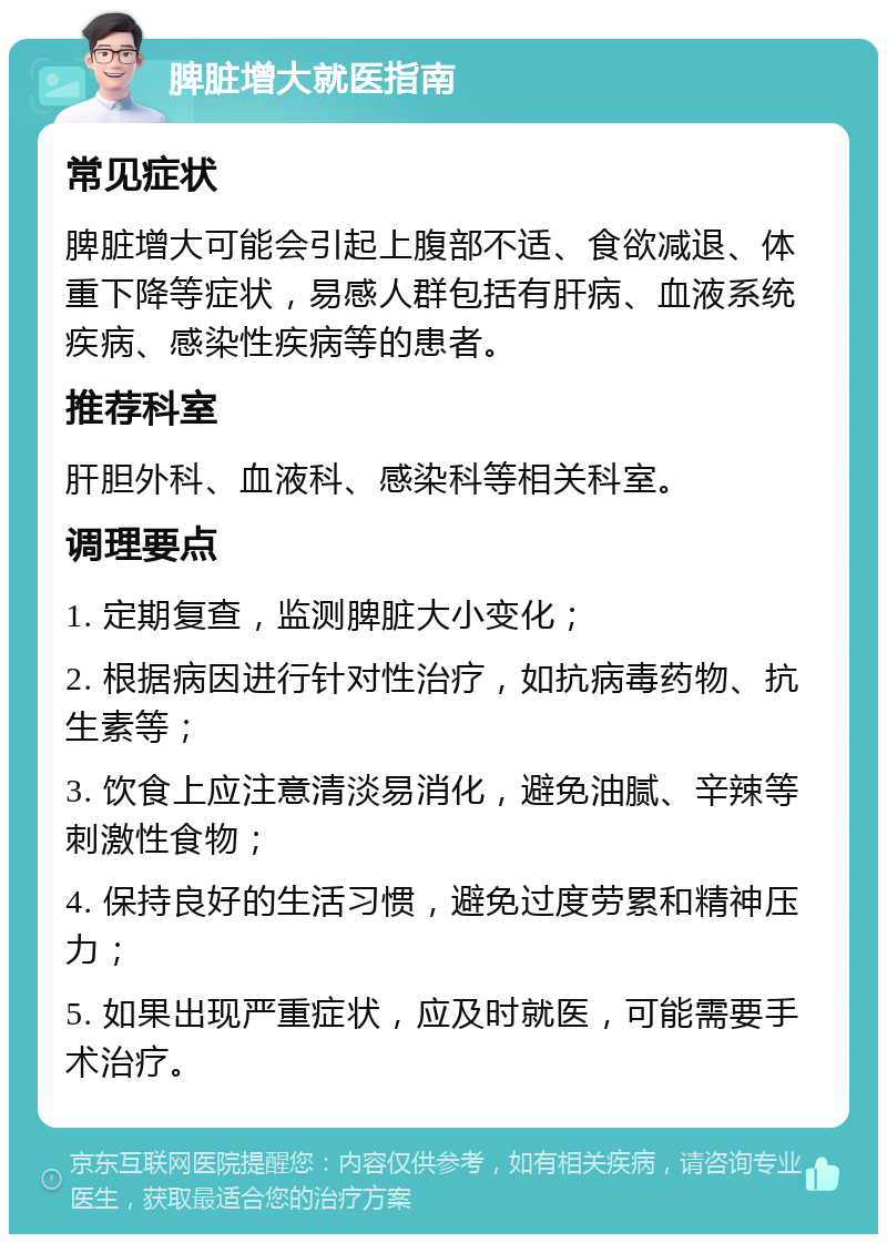 脾脏增大就医指南 常见症状 脾脏增大可能会引起上腹部不适、食欲减退、体重下降等症状，易感人群包括有肝病、血液系统疾病、感染性疾病等的患者。 推荐科室 肝胆外科、血液科、感染科等相关科室。 调理要点 1. 定期复查，监测脾脏大小变化； 2. 根据病因进行针对性治疗，如抗病毒药物、抗生素等； 3. 饮食上应注意清淡易消化，避免油腻、辛辣等刺激性食物； 4. 保持良好的生活习惯，避免过度劳累和精神压力； 5. 如果出现严重症状，应及时就医，可能需要手术治疗。