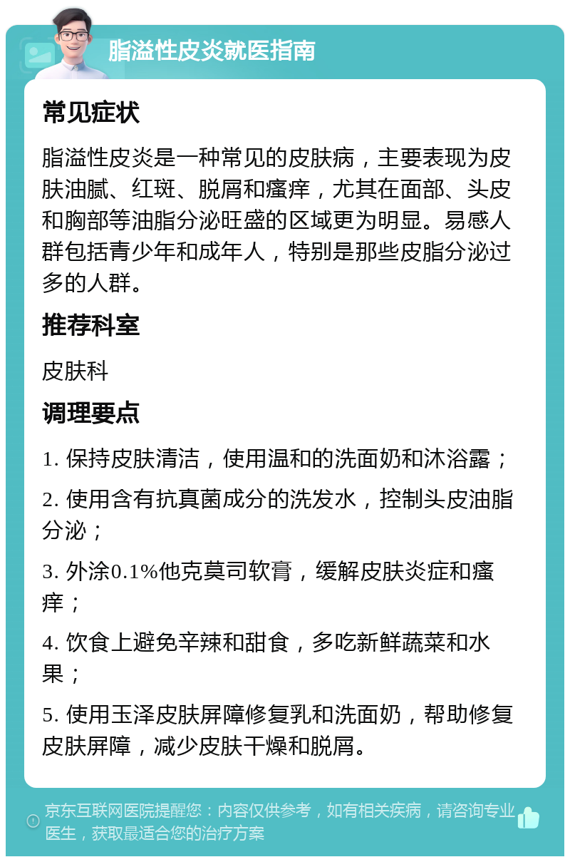 脂溢性皮炎就医指南 常见症状 脂溢性皮炎是一种常见的皮肤病，主要表现为皮肤油腻、红斑、脱屑和瘙痒，尤其在面部、头皮和胸部等油脂分泌旺盛的区域更为明显。易感人群包括青少年和成年人，特别是那些皮脂分泌过多的人群。 推荐科室 皮肤科 调理要点 1. 保持皮肤清洁，使用温和的洗面奶和沐浴露； 2. 使用含有抗真菌成分的洗发水，控制头皮油脂分泌； 3. 外涂0.1%他克莫司软膏，缓解皮肤炎症和瘙痒； 4. 饮食上避免辛辣和甜食，多吃新鲜蔬菜和水果； 5. 使用玉泽皮肤屏障修复乳和洗面奶，帮助修复皮肤屏障，减少皮肤干燥和脱屑。