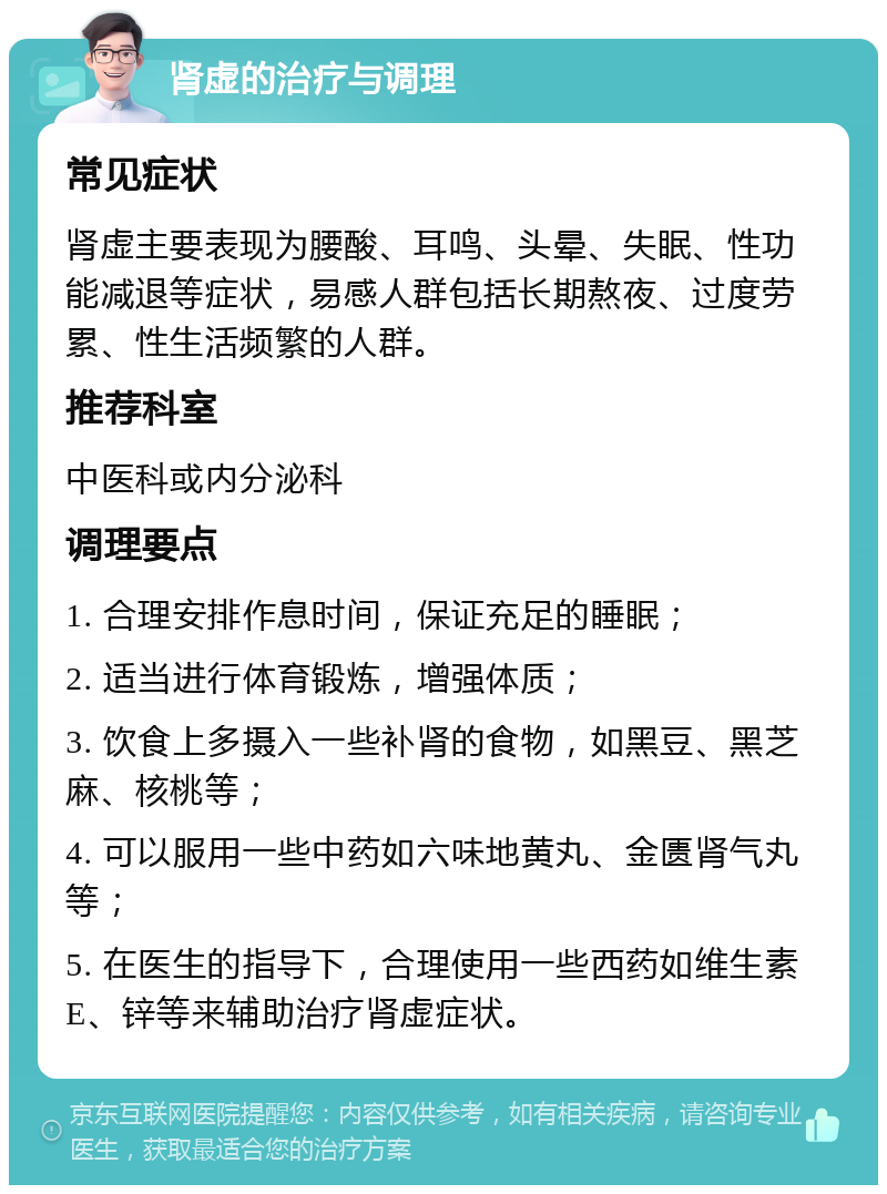 肾虚的治疗与调理 常见症状 肾虚主要表现为腰酸、耳鸣、头晕、失眠、性功能减退等症状，易感人群包括长期熬夜、过度劳累、性生活频繁的人群。 推荐科室 中医科或内分泌科 调理要点 1. 合理安排作息时间，保证充足的睡眠； 2. 适当进行体育锻炼，增强体质； 3. 饮食上多摄入一些补肾的食物，如黑豆、黑芝麻、核桃等； 4. 可以服用一些中药如六味地黄丸、金匮肾气丸等； 5. 在医生的指导下，合理使用一些西药如维生素E、锌等来辅助治疗肾虚症状。