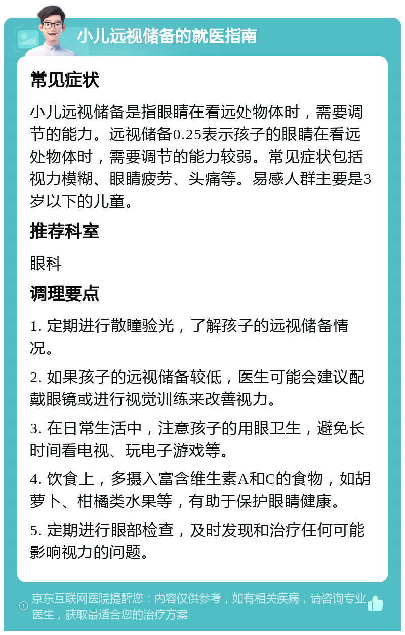 小儿远视储备的就医指南 常见症状 小儿远视储备是指眼睛在看远处物体时，需要调节的能力。远视储备0.25表示孩子的眼睛在看远处物体时，需要调节的能力较弱。常见症状包括视力模糊、眼睛疲劳、头痛等。易感人群主要是3岁以下的儿童。 推荐科室 眼科 调理要点 1. 定期进行散瞳验光，了解孩子的远视储备情况。 2. 如果孩子的远视储备较低，医生可能会建议配戴眼镜或进行视觉训练来改善视力。 3. 在日常生活中，注意孩子的用眼卫生，避免长时间看电视、玩电子游戏等。 4. 饮食上，多摄入富含维生素A和C的食物，如胡萝卜、柑橘类水果等，有助于保护眼睛健康。 5. 定期进行眼部检查，及时发现和治疗任何可能影响视力的问题。