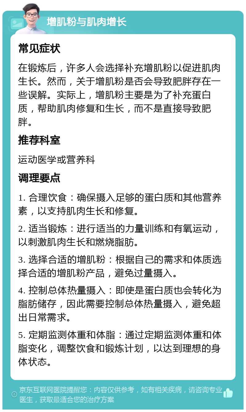 增肌粉与肌肉增长 常见症状 在锻炼后，许多人会选择补充增肌粉以促进肌肉生长。然而，关于增肌粉是否会导致肥胖存在一些误解。实际上，增肌粉主要是为了补充蛋白质，帮助肌肉修复和生长，而不是直接导致肥胖。 推荐科室 运动医学或营养科 调理要点 1. 合理饮食：确保摄入足够的蛋白质和其他营养素，以支持肌肉生长和修复。 2. 适当锻炼：进行适当的力量训练和有氧运动，以刺激肌肉生长和燃烧脂肪。 3. 选择合适的增肌粉：根据自己的需求和体质选择合适的增肌粉产品，避免过量摄入。 4. 控制总体热量摄入：即使是蛋白质也会转化为脂肪储存，因此需要控制总体热量摄入，避免超出日常需求。 5. 定期监测体重和体脂：通过定期监测体重和体脂变化，调整饮食和锻炼计划，以达到理想的身体状态。