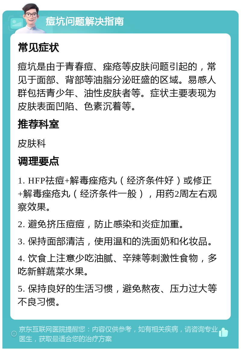 痘坑问题解决指南 常见症状 痘坑是由于青春痘、痤疮等皮肤问题引起的，常见于面部、背部等油脂分泌旺盛的区域。易感人群包括青少年、油性皮肤者等。症状主要表现为皮肤表面凹陷、色素沉着等。 推荐科室 皮肤科 调理要点 1. HFP祛痘+解毒痤疮丸（经济条件好）或修正+解毒痤疮丸（经济条件一般），用药2周左右观察效果。 2. 避免挤压痘痘，防止感染和炎症加重。 3. 保持面部清洁，使用温和的洗面奶和化妆品。 4. 饮食上注意少吃油腻、辛辣等刺激性食物，多吃新鲜蔬菜水果。 5. 保持良好的生活习惯，避免熬夜、压力过大等不良习惯。