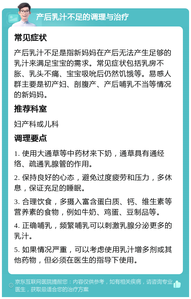 产后乳汁不足的调理与治疗 常见症状 产后乳汁不足是指新妈妈在产后无法产生足够的乳汁来满足宝宝的需求。常见症状包括乳房不胀、乳头不痛、宝宝吸吮后仍然饥饿等。易感人群主要是初产妇、剖腹产、产后哺乳不当等情况的新妈妈。 推荐科室 妇产科或儿科 调理要点 1. 使用大通草等中药材来下奶，通草具有通经络、疏通乳腺管的作用。 2. 保持良好的心态，避免过度疲劳和压力，多休息，保证充足的睡眠。 3. 合理饮食，多摄入富含蛋白质、钙、维生素等营养素的食物，例如牛奶、鸡蛋、豆制品等。 4. 正确哺乳，频繁哺乳可以刺激乳腺分泌更多的乳汁。 5. 如果情况严重，可以考虑使用乳汁增多剂或其他药物，但必须在医生的指导下使用。