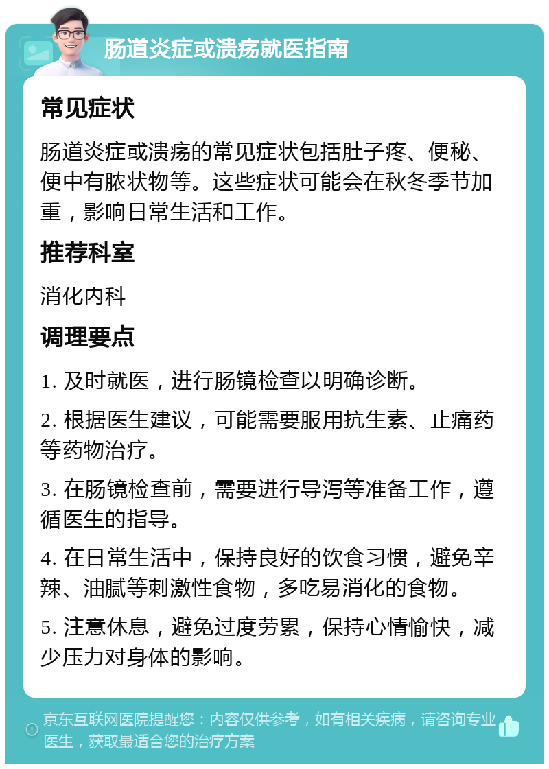 肠道炎症或溃疡就医指南 常见症状 肠道炎症或溃疡的常见症状包括肚子疼、便秘、便中有脓状物等。这些症状可能会在秋冬季节加重，影响日常生活和工作。 推荐科室 消化内科 调理要点 1. 及时就医，进行肠镜检查以明确诊断。 2. 根据医生建议，可能需要服用抗生素、止痛药等药物治疗。 3. 在肠镜检查前，需要进行导泻等准备工作，遵循医生的指导。 4. 在日常生活中，保持良好的饮食习惯，避免辛辣、油腻等刺激性食物，多吃易消化的食物。 5. 注意休息，避免过度劳累，保持心情愉快，减少压力对身体的影响。