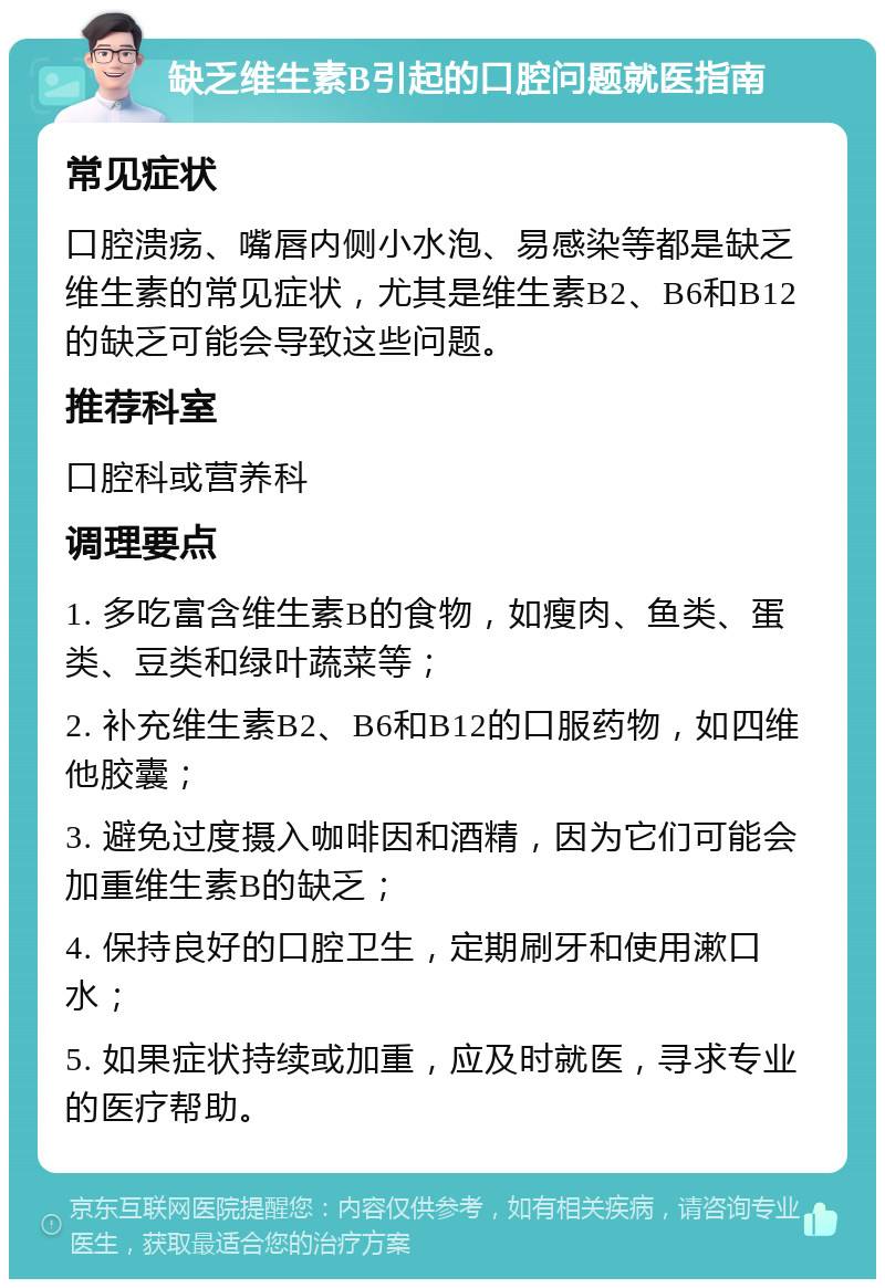 缺乏维生素B引起的口腔问题就医指南 常见症状 口腔溃疡、嘴唇内侧小水泡、易感染等都是缺乏维生素的常见症状，尤其是维生素B2、B6和B12的缺乏可能会导致这些问题。 推荐科室 口腔科或营养科 调理要点 1. 多吃富含维生素B的食物，如瘦肉、鱼类、蛋类、豆类和绿叶蔬菜等； 2. 补充维生素B2、B6和B12的口服药物，如四维他胶囊； 3. 避免过度摄入咖啡因和酒精，因为它们可能会加重维生素B的缺乏； 4. 保持良好的口腔卫生，定期刷牙和使用漱口水； 5. 如果症状持续或加重，应及时就医，寻求专业的医疗帮助。